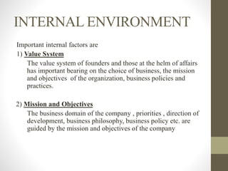 INTERNAL ENVIRONMENT
Important internal factors are
1) Value System
The value system of founders and those at the helm of affairs
has important bearing on the choice of business, the mission
and objectives of the organization, business policies and
practices.
2) Mission and Objectives
The business domain of the company , priorities , direction of
development, business philosophy, business policy etc. are
guided by the mission and objectives of the company
 