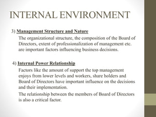 INTERNAL ENVIRONMENT
3) Management Structure and Nature
The organizational structure, the composition of the Board of
Directors, extent of professionalization of management etc.
are important factors influencing business decisions.
4) Internal Power Relationship
Factors like the amount of support the top management
enjoys from lower levels and workers, share holders and
Board of Directors have important influence on the decisions
and their implementation.
The relationship between the members of Board of Directors
is also a critical factor.
 