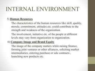 INTERNAL ENVIRONMENT
5) Human Resources
The characteristics of the human resources like skill, quality,
morale, commitment, attitudes etc. could contribute to the
strength and weakness of the organization.
The involvement, initiative etc. of the people at different
levels may vary from organization to organization.
6) Company Image and Brand Equity
The image of the company matters while raising finance,
forming joint ventures or other alliances, soliciting market
intermediaries, entering purchase or sale contracts ,
launching new products etc.
 