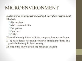MICROENVIRONMENT
Also known as task environment and operating environment
Include
The suppliers
Market intermediaries
Competitors
Customers
Publics
More intimately linked with the company than macro factors
The micro forces need not necessarily affect all the firms in a
particular industry in the same way.
Some of the micro factors are particular to a firm
 