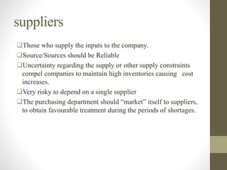 suppliers
Those who supply the inputs to the company.
Source/Sources should be Reliable
Uncertainty regarding the supply or other supply constraints
compel companies to maintain high inventories causing cost
increases.
Very risky to depend on a single supplier
The purchasing department should “market” itself to suppliers,
to obtain favourable treatment during the periods of shortages.
 