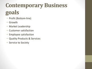 Contemporary Business
goals
• Profit (Bottom-line)
• Growth
• Market Leadership
• Customer satisfaction
• Employee satisfaction
• Quality Products & Services
• Service to Society
 
