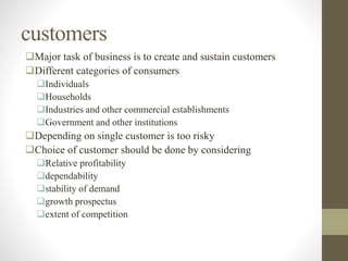 customers
Major task of business is to create and sustain customers
Different categories of consumers
Individuals
Households
Industries and other commercial establishments
Government and other institutions
Depending on single customer is too risky
Choice of customer should be done by considering
Relative profitability
dependability
stability of demand
growth prospectus
extent of competition
 