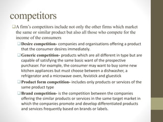 competitors
A firm’s competitors include not only the other firms which market
the same or similar product but also all those who compete for the
income of the consumers
Desire competition- companies and organisations offering a product
that the consumer desires immediately.
Generic competition- products which are all different in type but are
capable of satisfying the same basic want of the prospective
purchaser. For example, the consumer may want to buy some new
kitchen appliances but must choose between a dishwasher, a
refrigerator and a microwave oven, fevistick and gluestick
Product form competition- includes only products or services of the
same product type
Brand competition- is the competition between the companies
offering the similar products or services in the same target market in
which the companies promote and develop differentiated products
and services frequently based on brands or labels.
 
