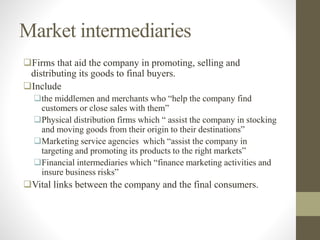 Market intermediaries
Firms that aid the company in promoting, selling and
distributing its goods to final buyers.
Include
the middlemen and merchants who “help the company find
customers or close sales with them”
Physical distribution firms which “ assist the company in stocking
and moving goods from their origin to their destinations”
Marketing service agencies which “assist the company in
targeting and promoting its products to the right markets”
Financial intermediaries which “finance marketing activities and
insure business risks”
Vital links between the company and the final consumers.
 