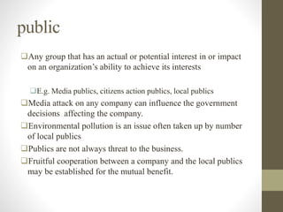 public
Any group that has an actual or potential interest in or impact
on an organization’s ability to achieve its interests
E.g. Media publics, citizens action publics, local publics
Media attack on any company can influence the government
decisions affecting the company.
Environmental pollution is an issue often taken up by number
of local publics
Publics are not always threat to the business.
Fruitful cooperation between a company and the local publics
may be established for the mutual benefit.
 