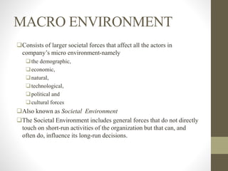 MACRO ENVIRONMENT
Consists of larger societal forces that affect all the actors in
company’s micro environment-namely
the demographic,
economic,
natural,
technological,
political and
cultural forces
Also known as Societal Environment
The Societal Environment includes general forces that do not directly
touch on short-run activities of the organization but that can, and
often do, influence its long-run decisions.
 
