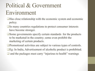 Political & Government
Environment
Has close relationship with the economic system and economic
policy.
In many countries regulations to protect consumer interests
have become stronger.
Some governments specify certain standards for the products
to be marketed in the country; some even prohibit the
marketing of certain products.
Promotional activities are subject to various types of controls.
Eg: In India, Advertisement of alcoholic product is prohibited.
 and the packages must carry “injurious to health” warnings
 