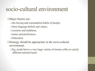 socio-cultural environment
Major factors are:
the buying and consumption habits of people,
their language beliefs and values,
customs and traditions,
tastes and preferences,
Education
Strategy should be appropriate in the socio-cultural
environment.
Eg: nestle brews a very large variety of instant coffee to satisfy
different national tastes
 
