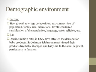 Demographic environment
Factors:
Size, growth rate, age composition, sex composition of
population, family size, educational levels, economic
stratification of the population, language, caste, religion, etc.
E.g.
Decline in birth rates in USA have affected the demand for
baby products. So Johnson &Johnson repositioned their
products like baby shampoo and baby oil, to the adult segment,
particularly to females.
 