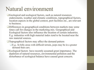 Natural environment
Geological and ecological factors, such as natural resources
endowments, weather and climatic conditions, topographical factors,
location aspects in the global context, port facilities etc., are relevant
to business.
Differences in geographical conditions between markets may some
times call for changes in the marketing mix. Geographical and
Ecological factors also influence the location of certain industries.
E.g. industries with high material index tend to be located near the
raw material sources.
Topographical factors may affect the demand pattern
E.g.. In hilly areas with difficult terrain, jeeps may be in a greater
demand than cars.
Ecological factors have recently assumed great importance. The
depletion of natural resources, environmental pollution and the
disturbance of ecological balance have caused great concern.
 