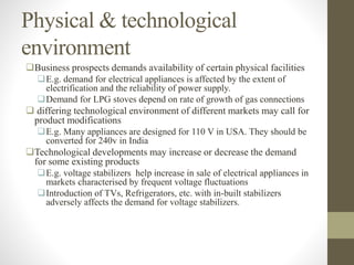 Physical & technological
environment
Business prospects demands availability of certain physical facilities
E.g. demand for electrical appliances is affected by the extent of
electrification and the reliability of power supply.
Demand for LPG stoves depend on rate of growth of gas connections
 differing technological environment of different markets may call for
product modifications
E.g. Many appliances are designed for 110 V in USA. They should be
converted for 240v in India
Technological developments may increase or decrease the demand
for some existing products
E.g. voltage stabilizers help increase in sale of electrical appliances in
markets characterised by frequent voltage fluctuations
Introduction of TVs, Refrigerators, etc. with in-built stabilizers
adversely affects the demand for voltage stabilizers.
 
