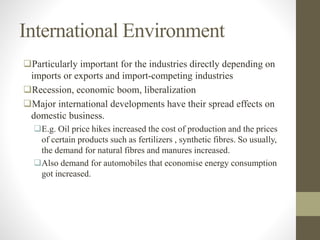 International Environment
Particularly important for the industries directly depending on
imports or exports and import-competing industries
Recession, economic boom, liberalization
Major international developments have their spread effects on
domestic business.
E.g. Oil price hikes increased the cost of production and the prices
of certain products such as fertilizers , synthetic fibres. So usually,
the demand for natural fibres and manures increased.
Also demand for automobiles that economise energy consumption
got increased.
 