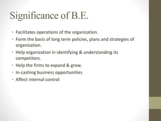 Significance of B.E.
• Facilitates operations of the organization.
• Form the basis of long term policies, plans and strategies of
organization.
• Help organization in identifying & understanding its
competitors.
• Help the firms to expand & grow.
• In-cashing business opportunities
• Affect internal control
 