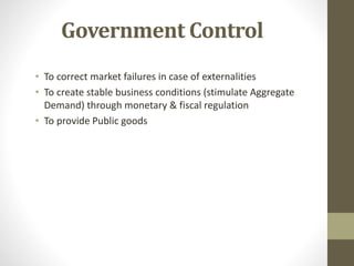 Government Control
• To correct market failures in case of externalities
• To create stable business conditions (stimulate Aggregate
Demand) through monetary & fiscal regulation
• To provide Public goods
 