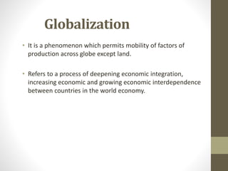 Globalization
• It is a phenomenon which permits mobility of factors of
production across globe except land.
• Refers to a process of deepening economic integration,
increasing economic and growing economic interdependence
between countries in the world economy.
 