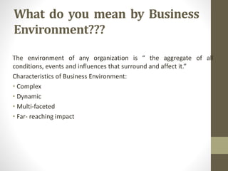 What do you mean by Business
Environment???
The environment of any organization is “ the aggregate of all
conditions, events and influences that surround and affect it.”
Characteristics of Business Environment:
• Complex
• Dynamic
• Multi-faceted
• Far- reaching impact
 