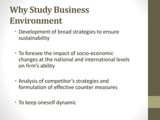 Why Study Business
Environment
• Development of broad strategies to ensure
sustainability
• To foresee the impact of socio-economic
changes at the national and international levels
on firm’s ability
• Analysis of competitor’s strategies and
formulation of effective counter measures
• To keep oneself dynamic
 
