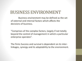 BUSINESS ENVIRONMENT
Business environment may be defined as the set
of external and internal factors which affects the
decisions of business.
“Comprises of the complex factors, largely if not totally
beyond the control of management in which a particular
enterprise operates”.
The firms Success and survival is dependent on its inter-
linkages, synergy and its adaptability to the environment.
 