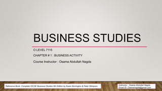 BUSINESS STUDIES
O LEVEL 7115
CHAPTER # 1 : BUSINESS ACTIVITY
Course Instructor : Osama Abdullah Nagda
Instructor : Osama Abdullah Nagda
Email ID: Osamanagda@gmail.com
Reference Book: Complete IGCSE Business Studies 4th Edition by Karen Borrington & Peter Stimpson
 