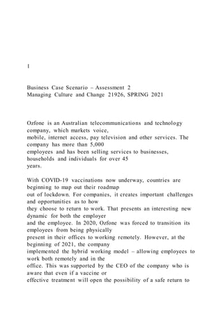 1
Business Case Scenario – Assessment 2
Managing Culture and Change 21926, SPRING 2021
Ozfone is an Australian telecommunications and technology
company, which markets voice,
mobile, internet access, pay television and other services. The
company has more than 5,000
employees and has been selling services to businesses,
households and individuals for over 45
years.
With COVID-19 vaccinations now underway, countries are
beginning to map out their roadmap
out of lockdown. For companies, it creates important challenges
and opportunities as to how
they choose to return to work. That presents an interesting new
dynamic for both the employer
and the employee. In 2020, Ozfone was forced to transition its
employees from being physically
present in their offices to working remotely. However, at the
beginning of 2021, the company
implemented the hybrid working model – allowing employees to
work both remotely and in the
office. This was supported by the CEO of the company who is
aware that even if a vaccine or
effective treatment will open the possibility of a safe return to
 