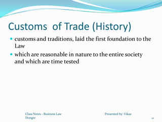 Customs of Trade (History)
 customs and traditions, laid the first foundation to the
  Law
 which are reasonable in nature to the entire society
  and which are time tested




      Class Notes - Business Law       Presented by: Vikas
      Dongre                                                 10
 
