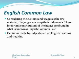 English Common Law
 Considering the customs and usages as the raw
  material, the judges made up their judgments. These
  important contributions of the judges are found in
  what is known as English Common Law
 Decisions made by judges based on English customs
  and traditins




      Class Notes - Business Law    Presented by: Vikas
      Dongre                                              11
 