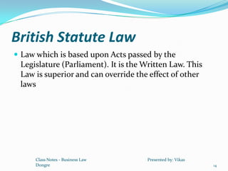 British Statute Law
 Law which is based upon Acts passed by the
 Legislature (Parliament). It is the Written Law. This
 Law is superior and can override the effect of other
 laws




     Class Notes - Business Law       Presented by: Vikas
     Dongre                                                 14
 