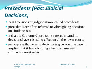 Precedents (Past Judicial
Decisions)
 Past Decisions or judgments are called precedents
 precedents are often referred to when giving decisions
  on similar cases
 India the Supreme Court is the apex court and its
  decisions have a binding effect on all the lower courts
 principle is that when a decision is given on one case it
  implies that it has a binding effect on cases with
  similar circumstances


      Class Notes - Business Law       Presented by: Vikas
      Dongre                                                  15
 