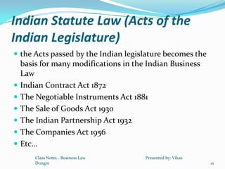 Indian Statute Law (Acts of the
Indian Legislature)
 the Acts passed by the Indian legislature becomes the
    basis for many modifications in the Indian Business
    Law
   Indian Contract Act 1872
   The Negotiable Instruments Act 1881
   The Sale of Goods Act 1930
   The Indian Partnership Act 1932
   The Companies Act 1956
   Etc…
        Class Notes - Business Law     Presented by: Vikas
        Dongre                                               16
 