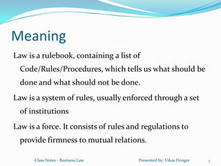 Meaning
Law is a rulebook, containing a list of
  Code/Rules/Procedures, which tells us what should be
  done and what should not be done.
Law is a system of rules, usually enforced through a set
  of institutions
Law is a force. It consists of rules and regulations to
  provide firmness to mutual relations.

      Class Notes - Business Law       Presented by: Vikas Dongre   3
 