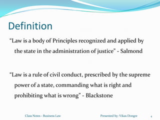 Definition
“Law is a body of Principles recognized and applied by
 the state in the administration of justice” - Salmond



“Law is a rule of civil conduct, prescribed by the supreme
 power of a state, commanding what is right and
 prohibiting what is wrong” - Blackstone


      Class Notes - Business Law     Presented by: Vikas Dongre   4
 