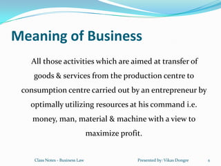 Meaning of Business
   All those activities which are aimed at transfer of
    goods & services from the production centre to
 consumption centre carried out by an entrepreneur by
   optimally utilizing resources at his command i.e.
    money, man, material & machine with a view to
                                 maximize profit.


    Class Notes - Business Law                 Presented by: Vikas Dongre   6
 