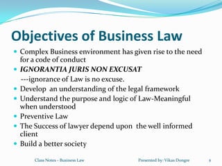 Objectives of Business Law
 Complex Business environment has given rise to the need
    for a code of conduct
   IGNORANTIA JURIS NON EXCUSAT
    ---ignorance of Law is no excuse.
   Develop an understanding of the legal framework
   Understand the purpose and logic of Law-Meaningful
    when understood
   Preventive Law
   The Success of lawyer depend upon the well informed
    client
   Build a better society

        Class Notes - Business Law    Presented by: Vikas Dongre   8
 
