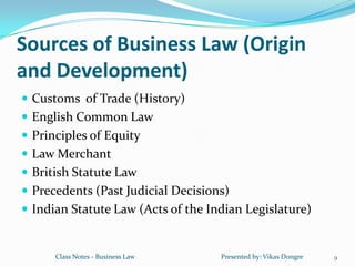 Sources of Business Law (Origin
and Development)
 Customs of Trade (History)
 English Common Law
 Principles of Equity
 Law Merchant
 British Statute Law
 Precedents (Past Judicial Decisions)
 Indian Statute Law (Acts of the Indian Legislature)


      Class Notes - Business Law    Presented by: Vikas Dongre   9
 