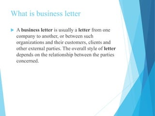 What is business letter 
 A business letter is usually a letter from one 
company to another, or between such 
organizations and their customers, clients and 
other external parties. The overall style of letter 
depends on the relationship between the parties 
concerned. 
 