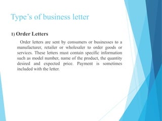 Type’s of business letter 
1) Order Letters 
Order letters are sent by consumers or businesses to a 
manufacturer, retailer or wholesaler to order goods or 
services. These letters must contain specific information 
such as model number, name of the product, the quantity 
desired and expected price. Payment is sometimes 
included with the letter. 
 