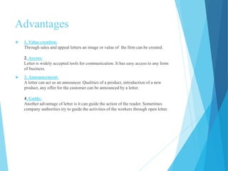 Advantages 
 1. Value creation: 
Through sales and appeal letters an image or value of the firm can be created. 
2. Access: 
Letter is widely accepted tools for communication. It has easy access to any form 
of business. 
 3. Announcement: 
A letter can act as an announcer. Qualities of a product, introduction of a new 
product, any offer for the customer can be announced by a letter. 
4. Guide: 
Another advantage of letter is it can guide the action of the reader. Sometimes 
company authorities try to guide the activities of the workers through open letter. 
 