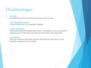 Disadvantages 
 1. Costly: 
In comparison to other form of communication letter is costly. 
2. No immediate response: 
In case of letter there is no immediate feedback. 
3. Time consuming: 
In this modern aera of communication letter is considered as slow moving tool of 
communication. It takes more time than any other form of communication. 
4. Formality: 
Letters are written by following specific format and tone. Thus there is lot of 
formalities required in case of a letter. 
 
