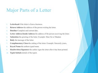 Major Parts of a Letter 
1. Letterhead if the letter is from a business. 
2. Return Address-the address of the person writing the letter. 
3. Dateline-Complete and current date. 
4. Letter Address/Inside Address-the address of the person receiving the letter. 
5. Salutation-the greeting of the letter. Example: Dear Sir or Madam: 
6. Body-the message of the letter. 
7. Complimentary Close-the ending of the letter. Example: Sincerely yours, 
8. Keyed Name-the authors typed name. 
9. Handwritten Signature-the author signs the letter after it has been printed. 
10. Typist Initials-initials of the typist. 
 