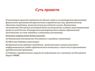 Суть проекта

В настоящем проекте представлен бизнес-модель по расширению (развитию)
финансовой грамотности физических и юридических лиц, практическому
обучению студентов экономических колледжей и вузов. Финансовая
отчетность Российских компаний дает возможность создать инвестиционную
среду по всей России. Планируется расширение базы данных финансовой
отчетности за счет западных эмитентов (компаний).
Основные направления деятельности:
А) Финансовая отчетность Российских и западных эмитентов
Б) Обучение будущих инвесторов
В) Практическая работа студентов экономических специальностей в
информационном учебно-практическом комплексе, в том числе прохождение
преддипломной практики
Г) Работа с юридическими лицами по подготовке их к листингу на Российской
бирже ММВБ.
 