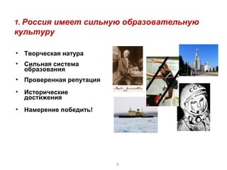 1. Россия имеет сильную образовательную
культуру

•   Творческая натура
•   Сильная система
    образования
•   Проверенная репутация
•   Исторические
    достижения
•   Намерение победить!




                            5
 