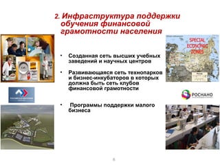 2. Инфраструктура поддержки
 обучения финансовой
 грамотности населения

 •   Созданная сеть высших учебных
     заведений и научных центров

 •   Развивающаяся сеть технопарков
     и бизнес-инкубаторов в которых
     должна быть сеть клубов
     финансовой грамотности

 •   Программы поддержки малого
     бизнеса




                   6
 