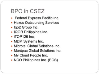 BPO in CSEZ
 Federal Express Pacific Inc.
 Hexus Outsourcing Services
 Igo2 Group Inc.
 IQOR Philippines Inc.
 iTOP126 Inc.
 MDM Systems Inc.
 Microtel Global Solotions Inc.
 Montpac Global Solutions Inc.
 My Cloud People Inc.
 NCO Philippines Inc. (EGS)
 
