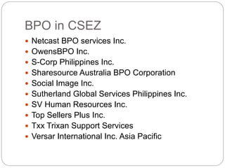 BPO in CSEZ
 Netcast BPO services Inc.
 OwensBPO Inc.
 S-Corp Philippines Inc.
 Sharesource Australia BPO Corporation
 Social Image Inc.
 Sutherland Global Services Philippines Inc.
 SV Human Resources Inc.
 Top Sellers Plus Inc.
 Txx Trixan Support Services
 Versar International Inc. Asia Pacific
 