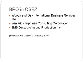 BPO in CSEZ
 Woods and Day International Business Services
Inc.
 Zeniark Philippines Consulting Corporation
 3MS Outsourcing and Production Inc.
(Source: CFZ Locator’s Directory 2014)
 