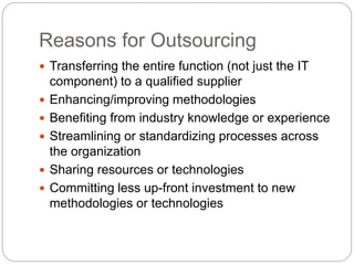 Reasons for Outsourcing
 Transferring the entire function (not just the IT
component) to a qualified supplier
 Enhancing/improving methodologies
 Benefiting from industry knowledge or experience
 Streamlining or standardizing processes across
the organization
 Sharing resources or technologies
 Committing less up-front investment to new
methodologies or technologies
 
