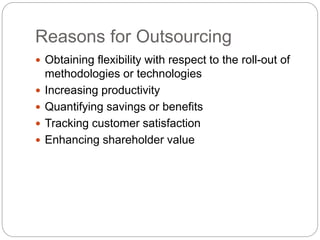 Reasons for Outsourcing
 Obtaining flexibility with respect to the roll-out of
methodologies or technologies
 Increasing productivity
 Quantifying savings or benefits
 Tracking customer satisfaction
 Enhancing shareholder value
 