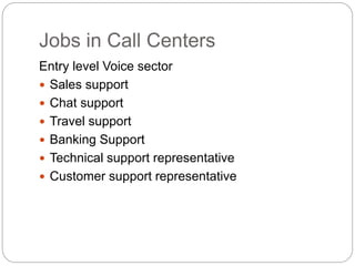 Jobs in Call Centers
Entry level Voice sector
 Sales support
 Chat support
 Travel support
 Banking Support
 Technical support representative
 Customer support representative
 