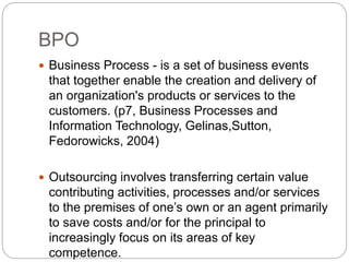 BPO
 Business Process - is a set of business events
that together enable the creation and delivery of
an organization's products or services to the
customers. (p7, Business Processes and
Information Technology, Gelinas,Sutton,
Fedorowicks, 2004)
 Outsourcing involves transferring certain value
contributing activities, processes and/or services
to the premises of one’s own or an agent primarily
to save costs and/or for the principal to
increasingly focus on its areas of key
competence.
 